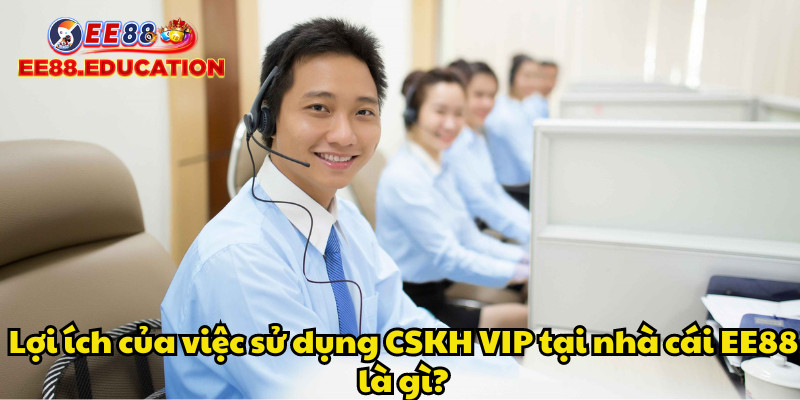 Lợi ích của việc sử dụng CSKH VIP tại nhà cái EE88 là gì?